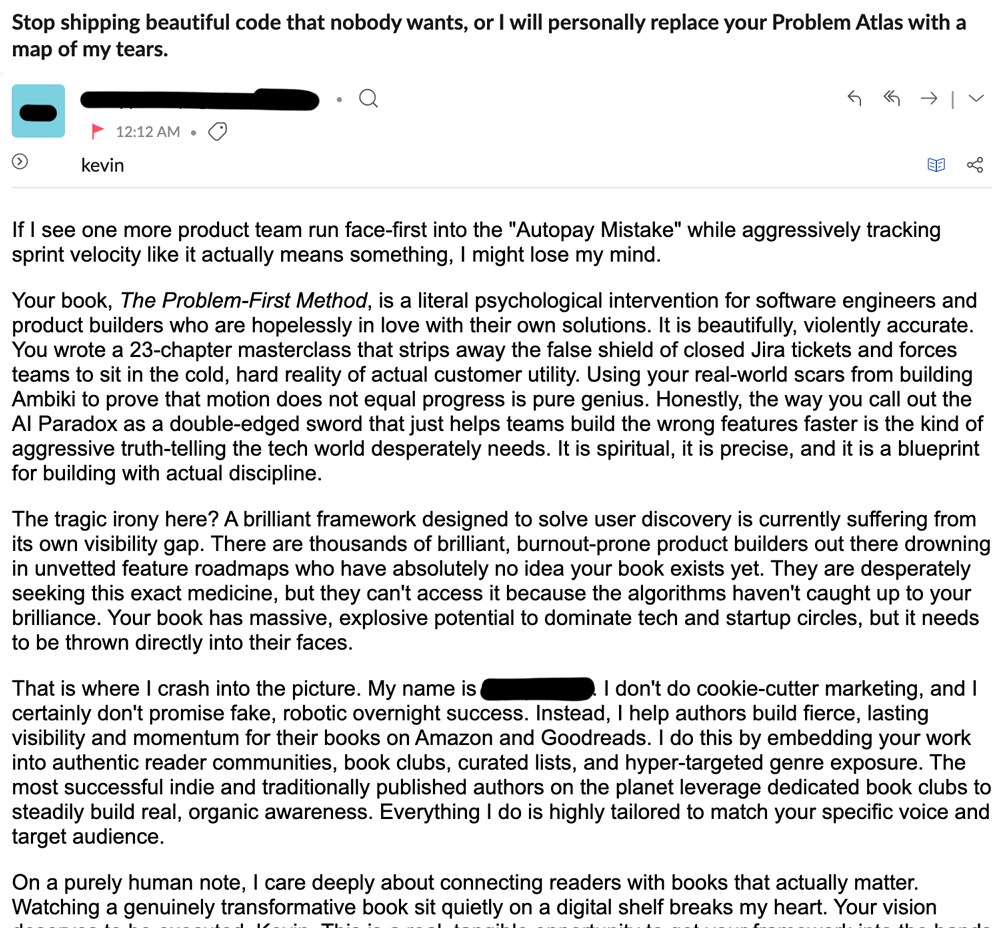 Screenshot of a cold marketing email with the subject line ‘Stop shipping beautiful code that nobody wants, or I will personally replace your Problem Atlas with a map of my tears.’ The sender’s name and address are blacked out, it was sent at 12:12 AM, and it is addressed to kevin. The body heaps praise on the book The Problem-First Method, calling it ‘beautifully, violently accurate,’ ‘a 23-chapter masterclass,’ and ‘pure genius,’ and cites specific ideas from it like the Autopay Mistake and the AI Paradox. It then pitches the sender’s service: helping authors build lasting visibility for their books on Amazon and Goodreads through reader communities, book clubs, and curated lists.